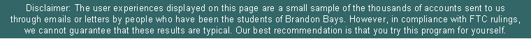 Text Box: Disclaimer: The user experiences displayed on this page are a small sample of the thousands of accounts sent to us through emails or letters by people who have been the students of Brandon Bays. However, in compliance with FTC rulings, we cannot guarantee that these results are typical. Our best recommendation is that you try this program for yourself. 
