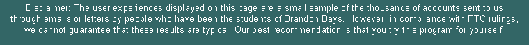 Text Box: Disclaimer: The user experiences displayed on this page are a small sample of the thousands of accounts sent to us through emails or letters by people who have been the students of Brandon Bays. However, in compliance with FTC rulings, we cannot guarantee that these results are typical. Our best recommendation is that you try this program for yourself. 