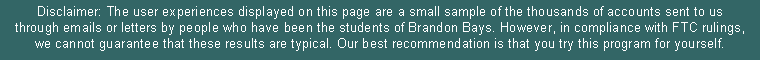 Text Box: Disclaimer: The user experiences displayed on this page are a small sample of the thousands of accounts sent to us through emails or letters by people who have been the students of Brandon Bays. However, in compliance with FTC rulings, we cannot guarantee that these results are typical. Our best recommendation is that you try this program for yourself. 