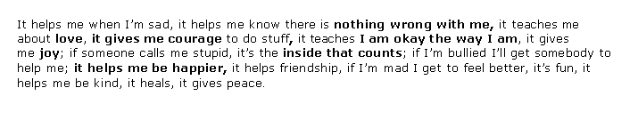 Text Box: It helps me when I�m sad, it helps me know there is&nbsp;nothing wrong with me,&nbsp;it teaches me about&nbsp;love,&nbsp;it gives me courage&nbsp;to do stuff,&nbsp;it teaches&nbsp;I am okay the way I am, it gives me&nbsp;joy; if someone calls me stupid, it�s the&nbsp;inside that counts; if I�m bullied I�ll get somebody to help me;&nbsp;it helps me be happier,&nbsp;it helps friendship, if I�m mad I get to feel better, it�s fun, it helps me be kind, it heals, it gives peace.